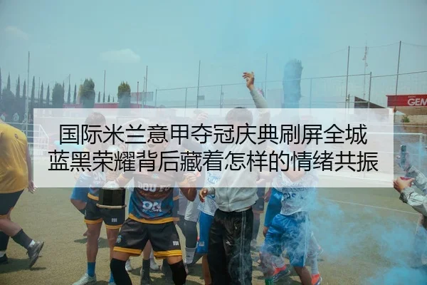 国际米兰意甲夺冠庆典刷屏全城 蓝黑荣耀背后藏着怎样的情绪共振